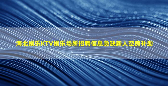 海北娱乐KTV娱乐场所招聘信息急缺新人空房补助
